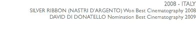 2008 - ITALY SILVER RIBBON (NASTRI D'ARGENTO) Won Best Cinematography 2008 DAVID DI DONATELLO Nomination Best Cinematography 2009 