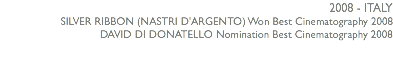 2008 - ITALY SILVER RIBBON (NASTRI D'ARGENTO) Won Best Cinematography 2008 DAVID DI DONATELLO Nomination Best Cinematography 2008 