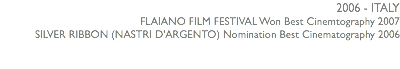 2006 - ITALY FLAIANO FILM FESTIVAL Won Best Cinemtography 2007 SILVER RIBBON (NASTRI D'ARGENTO) Nomination Best Cinematography 2006 